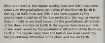 What are tides? a. the regular weekly rises and falls in sea level caused by the gravitational attraction of the Moon on Earth b. the regular daily rises and falls in sea level caused by the gravitational attraction of the Sun on Earth c. the regular weekly rises and falls in sea level caused by the gravitational attraction of the Moon and Sun on Earth d. the regular daily rises and falls in sea level caused by the gravitational attraction of the Moon on Earth e. the regular daily rises and falls in sea level caused by the gravitational attraction of the Moon and Sun on Earth