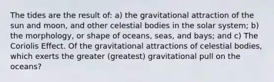 The tides are the result of: a) the gravitational attraction of the sun and moon, and other celestial bodies in the solar system; b) the morphology, or shape of oceans, seas, and bays; and c) The Coriolis Effect. Of the gravitational attractions of celestial bodies, which exerts the greater (greatest) gravitational pull on the oceans?