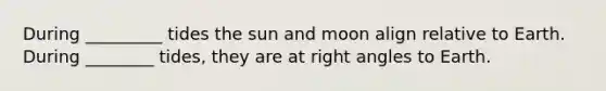 During _________ tides the sun and moon align relative to Earth. During ________ tides, they are at right angles to Earth.