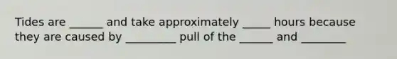 Tides are ______ and take approximately _____ hours because they are caused by _________ pull of the ______ and ________