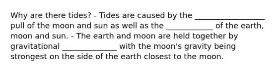 Why are there tides? - Tides are caused by the __________________ pull of the moon and sun as well as the ____________ of the earth, moon and sun. - The earth and moon are held together by gravitational ______________ with the moon's gravity being strongest on the side of the earth closest to the moon.