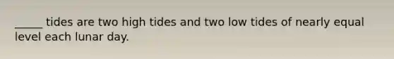 _____ tides are two high tides and two low tides of nearly equal level each lunar day.