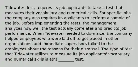 Tidewater, Inc., requires its job applicants to take a test that measures their vocabulary and numerical skills. For specific jobs, the company also requires its applicants to perform a sample of the job. Before implementing the tests, the management analyzes how well the test actually correlates and predicts job performance. When Tidewater needed to downsize, the company helped employees who were laid off to get placed in other organizations, and immediate supervisors talked to the employees about the reasons for their dismissal. The type of test that Tidewater utilizes to measure its job applicants' vocabulary and numerical skills is a(n) ________ test.