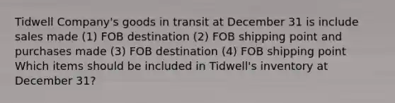 Tidwell Company's goods in transit at December 31 is include sales made (1) FOB destination (2) FOB shipping point and purchases made (3) FOB destination (4) FOB shipping point Which items should be included in Tidwell's inventory at December 31?