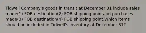 Tidwell Company's goods in transit at December 31 include sales made(1) FOB destination(2) FOB shipping pointand purchases made(3) FOB destination(4) FOB shipping point.Which items should be included in Tidwell's inventory at December 31?