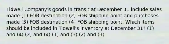 Tidwell Company's goods in transit at December 31 include sales made (1) FOB destination (2) FOB shipping point and purchases made (3) FOB destination (4) FOB shipping point. Which items should be included in Tidwell's inventory at December 31? (1) and (4) (2) and (4) (1) and (3) (2) and (3)