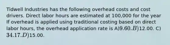 Tidwell Industries has the following overhead costs and cost drivers. Direct labor hours are estimated at 100,000 for the year If overhead is applied using traditional costing based on direct labor hours, the overhead application rate is A)9.60. B)12.00. C)34.17. D)15.00.