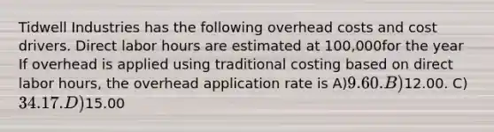 Tidwell Industries has the following overhead costs and cost drivers. Direct labor hours are estimated at 100,000for the year If overhead is applied using traditional costing based on direct labor hours, the overhead application rate is A)9.60. B)12.00. C)34.17. D)15.00