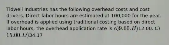 Tidwell Industries has the following overhead costs and cost drivers. Direct labor hours are estimated at 100,000 for the year. If overhead is applied using traditional costing based on direct labor hours, the overhead application rate is A)9.60. B)12.00. C)15.00. D)34.17