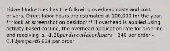 Tidwell Industries has the following overhead costs and cost drivers. Direct labor hours are estimated at 100,000 for the year. ***look at screenshot on desktop*** If overhead is applied using activity-based costing, the overhead application rate for ordering and receiving is. -1.20 per direct labor hours -240 per order -0.12 per part6,834 per order