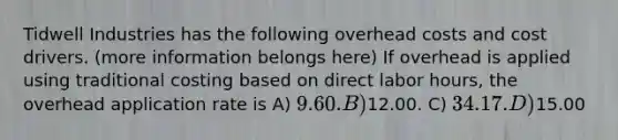 Tidwell Industries has the following overhead costs and cost drivers. (more information belongs here) If overhead is applied using traditional costing based on direct labor hours, the overhead application rate is A) 9.60. B)12.00. C) 34.17. D)15.00