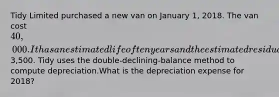 Tidy Limited purchased a new van on January 1, 2018. The van cost 40,000. It has an estimated life of ten years and the estimated residual value is3,500. Tidy uses the double-declining-balance method to compute depreciation.What is the depreciation expense for 2018?