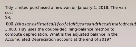 Tidy Limited purchased a new van on January 1, 2018. The van cost 28,000. It has an estimated life of eight years and the estimated residual value is3,000. Tidy uses the double-declining-balance method to compute depreciation. What is the adjusted balance in the Accumulated Depreciation account at the end of 2019?