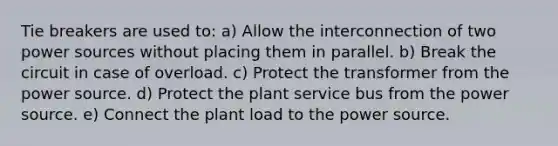 Tie breakers are used to: a) Allow the interconnection of two power sources without placing them in parallel. b) Break the circuit in case of overload. c) Protect the transformer from the power source. d) Protect the plant service bus from the power source. e) Connect the plant load to the power source.