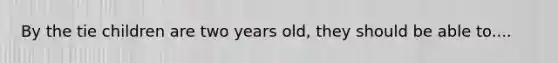 By the tie children are two years old, they should be able to....