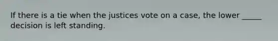 If there is a tie when the justices vote on a case, the lower _____ decision is left standing.