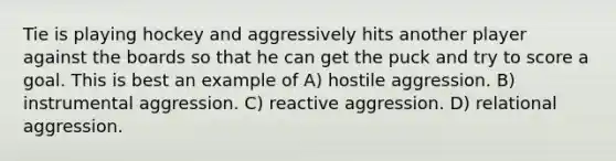 Tie is playing hockey and aggressively hits another player against the boards so that he can get the puck and try to score a goal. This is best an example of A) hostile aggression. B) instrumental aggression. C) reactive aggression. D) relational aggression.