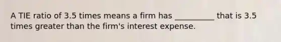 A TIE ratio of 3.5 times means a firm has __________ that is 3.5 times greater than the firm's interest expense.