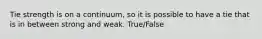 Tie strength is on a continuum, so it is possible to have a tie that is in between strong and weak. True/False