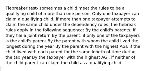 Tiebreaker test- sometimes a child meet the rules to be a qualifying child of more than one person. Only one taxpayer can claim a qualifying child, if more than one taxpayer attempts to claim the same child under the dependency rules, the tiebreak rules apply in the following sequence: By the child's parents, if they file a joint return By the parent, if only one of the taxpayers is the child's parent By the parent with whom the child lived the longest during the year By the parent with the highest AGI, if the child lived with each parent for the same length of time during the tax year By the taxpayer with the highest AGI, if neither of the child parent can claim the child as a qualifying child