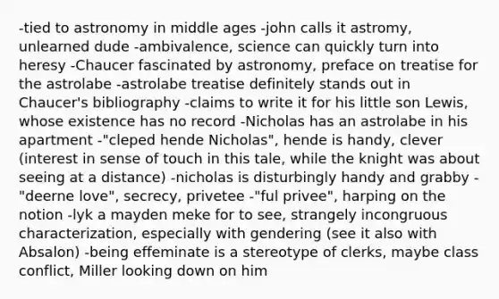 -tied to astronomy in middle ages -john calls it astromy, unlearned dude -ambivalence, science can quickly turn into heresy -Chaucer fascinated by astronomy, preface on treatise for the astrolabe -astrolabe treatise definitely stands out in Chaucer's bibliography -claims to write it for his little son Lewis, whose existence has no record -Nicholas has an astrolabe in his apartment -"cleped hende Nicholas", hende is handy, clever (interest in sense of touch in this tale, while the knight was about seeing at a distance) -nicholas is disturbingly handy and grabby -"deerne love", secrecy, privetee -"ful privee", harping on the notion -lyk a mayden meke for to see, strangely incongruous characterization, especially with gendering (see it also with Absalon) -being effeminate is a stereotype of clerks, maybe class conflict, Miller looking down on him