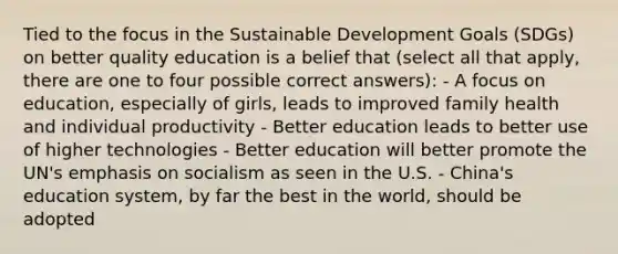 Tied to the focus in the Sustainable Development Goals (SDGs) on better quality education is a belief that (select all that apply, there are one to four possible correct answers): - A focus on education, especially of girls, leads to improved family health and individual productivity - Better education leads to better use of higher technologies - Better education will better promote the UN's emphasis on socialism as seen in the U.S. - China's education system, by far the best in the world, should be adopted