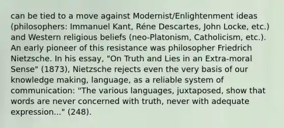 can be tied to a move against Modernist/Enlightenment ideas (philosophers: Immanuel Kant, Réne Descartes, John Locke, etc.) and Western religious beliefs (neo-Platonism, Catholicism, etc.). An early pioneer of this resistance was philosopher Friedrich Nietzsche. In his essay, "On Truth and Lies in an Extra-moral Sense" (1873), Nietzsche rejects even the very basis of our knowledge making, language, as a reliable system of communication: "The various languages, juxtaposed, show that words are never concerned with truth, never with adequate expression..." (248).