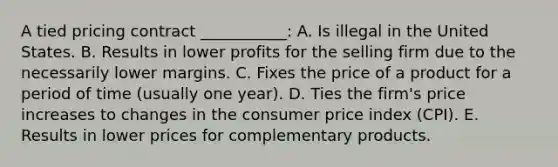 A tied pricing contract ___________: A. Is illegal in the United States. B. Results in lower profits for the selling firm due to the necessarily lower margins. C. Fixes the price of a product for a period of time (usually one year). D. Ties the firm's price increases to changes in the consumer price index (CPI). E. Results in lower prices for complementary products.