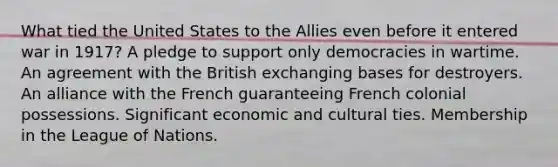 What tied the United States to the Allies even before it entered war in 1917? A pledge to support only democracies in wartime. An agreement with the British exchanging bases for destroyers. An alliance with the French guaranteeing French colonial possessions. Significant economic and cultural ties. Membership in the League of Nations.