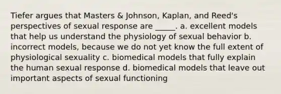 Tiefer argues that Masters & Johnson, Kaplan, and Reed's perspectives of sexual response are _____. a. excellent models that help us understand the physiology of sexual behavior b. incorrect models, because we do not yet know the full extent of physiological sexuality c. biomedical models that fully explain the human sexual response d. biomedical models that leave out important aspects of sexual functioning