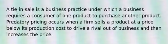 A tie-in-sale is a business practice under which a business requires a consumer of one product to purchase another product. Predatory pricing occurs when a firm sells a product at a price below its production cost to drive a rival out of business and then increases the price.