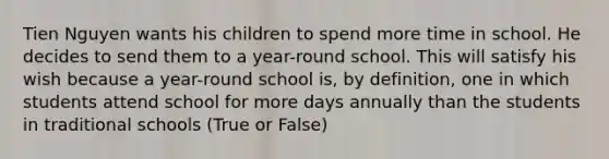 Tien Nguyen wants his children to spend more time in school. He decides to send them to a year-round school. This will satisfy his wish because a year-round school is, by definition, one in which students attend school for more days annually than the students in traditional schools (True or False)