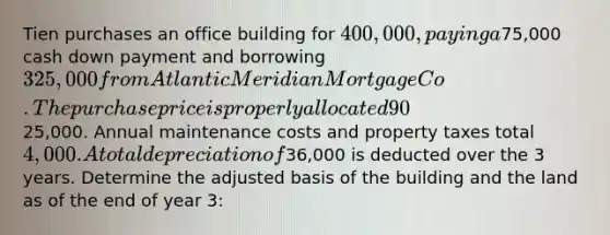 Tien purchases an office building for 400,000, paying a75,000 cash down payment and borrowing 325,000 from Atlantic Meridian Mortgage Co. The purchase price is properly allocated 90% to the building and 10% to the land. Two years after the purchase, Tien remodeled one floor of the building at a cost of25,000. Annual maintenance costs and property taxes total 4,000. A total depreciation of36,000 is deducted over the 3 years. Determine the adjusted basis of the building and the land as of the end of year 3: