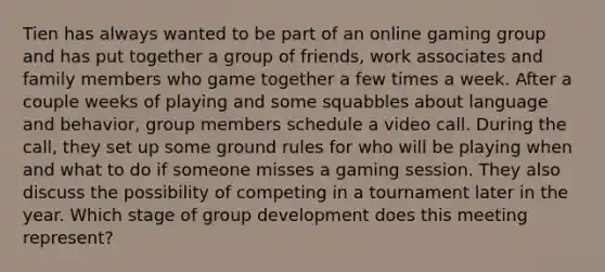 Tien has always wanted to be part of an online gaming group and has put together a group of friends, work associates and family members who game together a few times a week. After a couple weeks of playing and some squabbles about language and behavior, group members schedule a video call. During the call, they set up some ground rules for who will be playing when and what to do if someone misses a gaming session. They also discuss the possibility of competing in a tournament later in the year. Which stage of group development does this meeting represent?