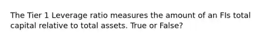 The Tier 1 Leverage ratio measures the amount of an FIs total capital relative to total assets. True or False?