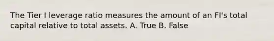 The Tier I leverage ratio measures the amount of an FI's total capital relative to total assets. A. True B. False