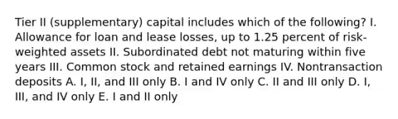 Tier II (supplementary) capital includes which of the following? I. Allowance for loan and lease losses, up to 1.25 percent of risk-weighted assets II. Subordinated debt not maturing within five years III. Common stock and retained earnings IV. Nontransaction deposits A. I, II, and III only B. I and IV only C. II and III only D. I, III, and IV only E. I and II only