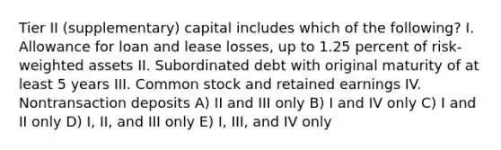 Tier II (supplementary) capital includes which of the following? I. Allowance for loan and lease losses, up to 1.25 percent of risk-weighted assets II. Subordinated debt with original maturity of at least 5 years III. Common stock and retained earnings IV. Nontransaction deposits A) II and III only B) I and IV only C) I and II only D) I, II, and III only E) I, III, and IV only