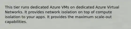 This tier runs dedicated Azure VMs on dedicated Azure Virtual Networks. It provides network isolation on top of compute isolation to your apps. It provides the maximum scale-out capabilities.