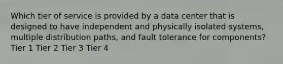 Which tier of service is provided by a data center that is designed to have independent and physically isolated systems, multiple distribution paths, and fault tolerance for components? Tier 1 Tier 2 Tier 3 Tier 4