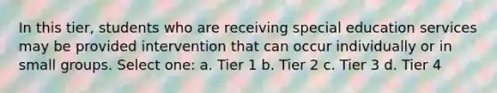 In this tier, students who are receiving special education services may be provided intervention that can occur individually or in small groups. Select one: a. Tier 1 b. Tier 2 c. Tier 3 d. Tier 4