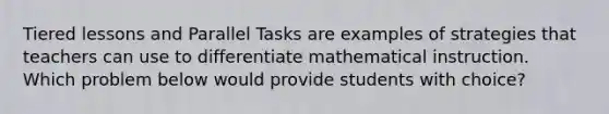 Tiered lessons and Parallel Tasks are examples of strategies that teachers can use to differentiate mathematical instruction. Which problem below would provide students with choice?