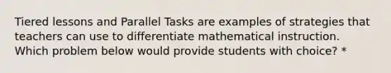 Tiered lessons and Parallel Tasks are examples of strategies that teachers can use to differentiate mathematical instruction. Which problem below would provide students with choice? *