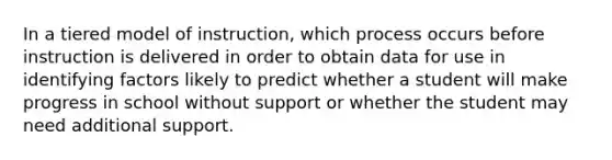 In a tiered model of instruction, which process occurs before instruction is delivered in order to obtain data for use in identifying factors likely to predict whether a student will make progress in school without support or whether the student may need additional support.