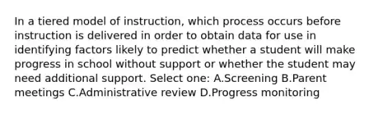 In a tiered model of instruction, which process occurs before instruction is delivered in order to obtain data for use in identifying factors likely to predict whether a student will make progress in school without support or whether the student may need additional support. Select one: A.Screening B.Parent meetings C.Administrative review D.Progress monitoring