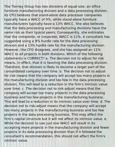 The Tierney Group has two divisions of equal size: an office furniture manufacturing division and a data processing division. Its CFO believes that stand-alone data processor companies typically have a WACC of 9%, while stand-alone furniture manufacturers typically have a 13% WACC. She also believes that the data processing and manufacturing divisions have the same risk as their typical peers. Consequently, she estimates that the composite, or corporate, WACC is 11%. A consultant has suggested using a 9% hurdle rate for the data processing division and a 13% hurdle rate for the manufacturing division. However, the CFO disagrees, and she has assigned an 11% WACC to all projects in both divisions. Which of the following statements is CORRECT? a. The decision not to adjust for risk means, in effect, that it is favoring the data processing division. Therefore, that division is likely to become a larger part of the consolidated company over time. b. The decision not to adjust for risk means that the company will accept too many projects in the manufacturing division and too few in the data processing division. This will lead to a reduction in the firm's intrinsic value over time. c. The decision not to risk-adjust means that the company will accept too many projects in the data processing business and too few projects in the manufacturing business. This will lead to a reduction in its intrinsic value over time. d. The decision not to risk-adjust means that the company will accept too many projects in the manufacturing business and too few projects in the data processing business. This may affect the firm's capital structure but it will not affect its intrinsic value. e. While the decision to use just one WACC will result in its accepting more projects in the manufacturing division and fewer projects in its data processing division than if it followed the consultant's recommendation, this should not affect the firm's intrinsic value.