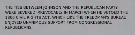 THE TIES BETWEEN JOHNSON AND THE REPUBLICAN PARTY WERE SEVERED IRREVOCABLY IN MARCH WHEN HE VETOED THE 1866 CIVIL RIGHTS ACT, WHICH LIKE THE FREEDMAN'S BUREAU ENJOYED UNANIMOUS SUPPORT FROM CONGRESSIONAL REPUBLICANS