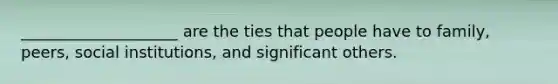 ____________________ are the ties that people have to family, peers, social institutions, and significant others.