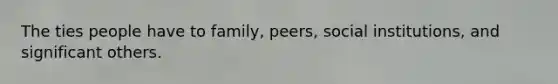 The ties people have to family, peers, social institutions, and significant others.