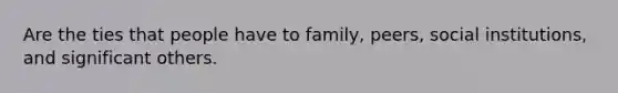 Are the ties that people have to family, peers, social institutions, and significant others.